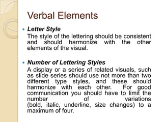Verbal ElementsLetter Style	The style of the lettering should be consistent and should harmonize with the other elements of the visual.Number of Lettering Styles	A display or a series of related visuals, such as slide series should use not more than two different type styles, and these should harmonize with each other.  For good communication you should have to limit the number of variations (bold, italic, underline, size changes) to a maximum of four.