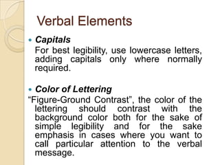 Verbal ElementsCapitals	For best legibility, use lowercase letters, adding capitals only where normally required.Color of Lettering“Figure-Ground Contrast”, the color of the lettering should contrast with the background color both for the sake of simple legibility and for the sake emphasis in cases where you want to call particular attention to the verbal message.