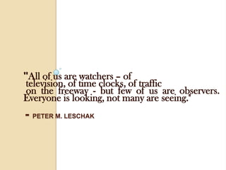 "All of us are watchers – of television, of time clocks, of traffic on the freeway - but few of us are observers. Everyone is looking, not many are seeing."- Peter M. Leschak