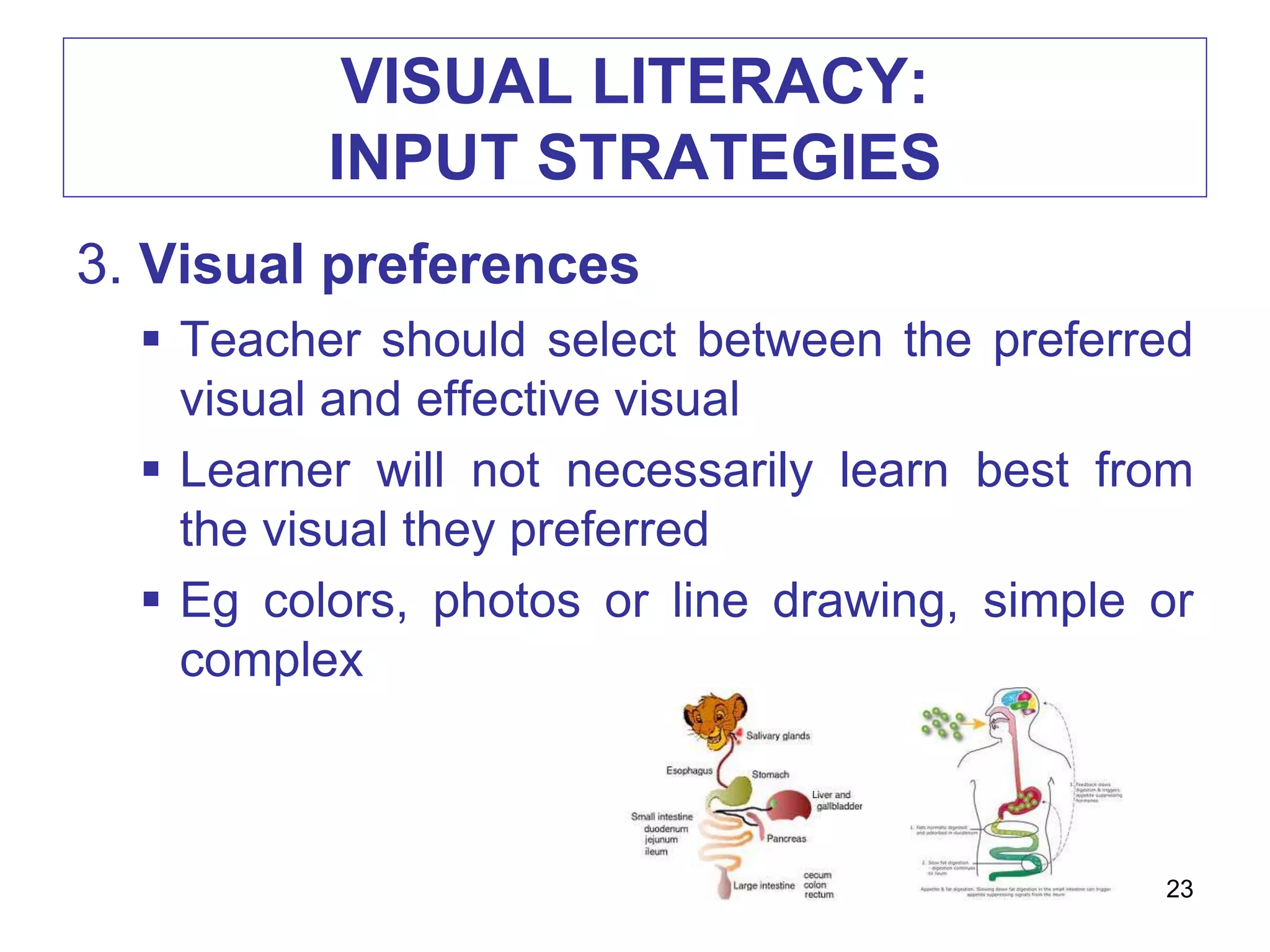 VISUAL LITERACY:
INPUT STRATEGIES
3. Visual preferences
 Teacher should select between the preferred
visual and effective visual
 Learner will not necessarily learn best from
the visual they preferred
 Eg colors, photos or line drawing, simple or
complex
23
 