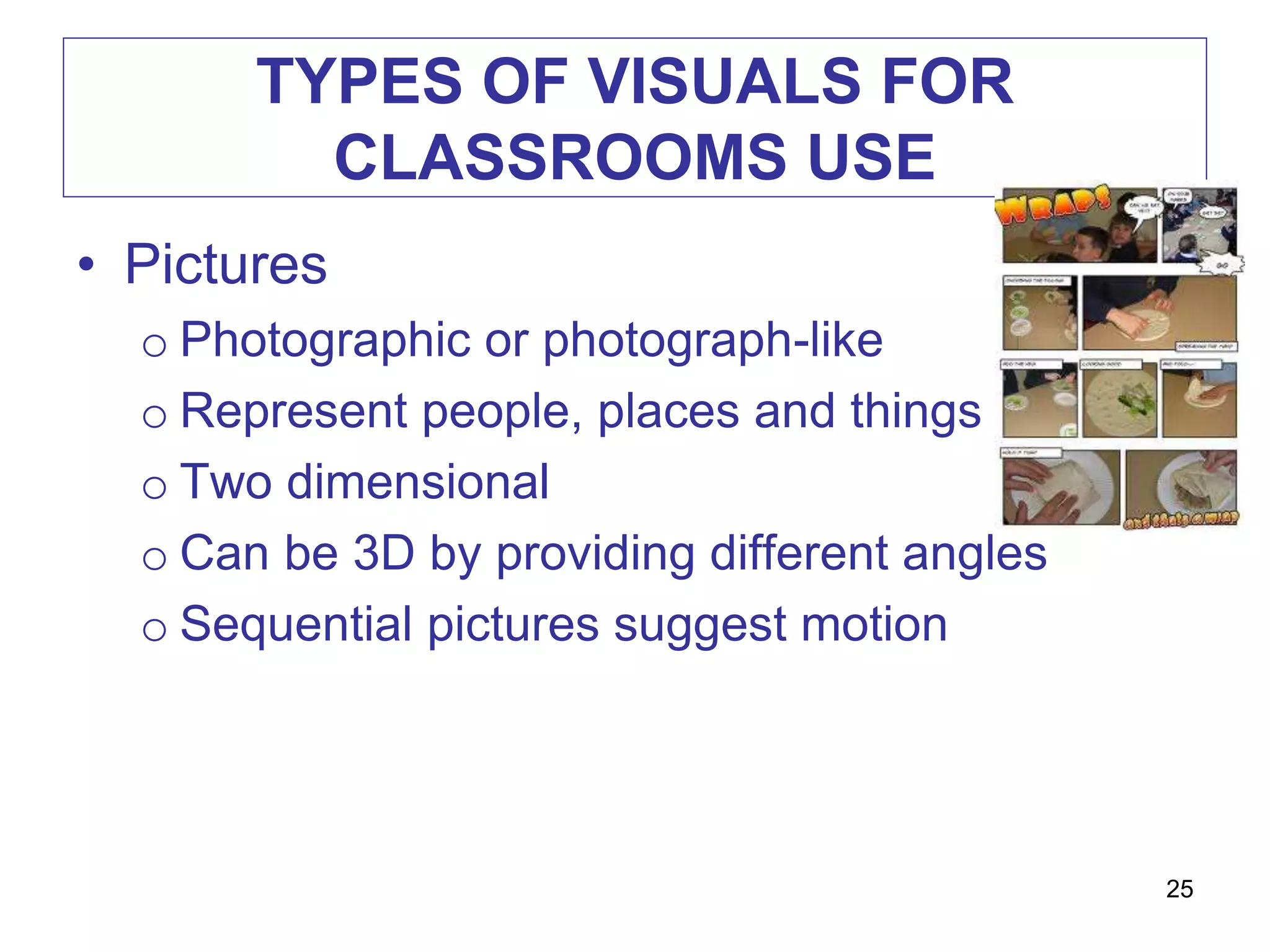 TYPES OF VISUALS FOR
CLASSROOMS USE
• Pictures
o Photographic or photograph-like
o Represent people, places and things
o Two dimensional
o Can be 3D by providing different angles
o Sequential pictures suggest motion
25
 