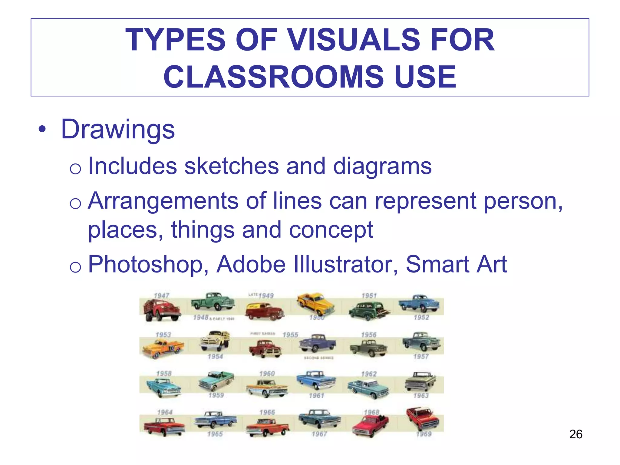 TYPES OF VISUALS FOR
CLASSROOMS USE
• Drawings
o Includes sketches and diagrams
o Arrangements of lines can represent person,
places, things and concept
o Photoshop, Adobe Illustrator, Smart Art
26
 