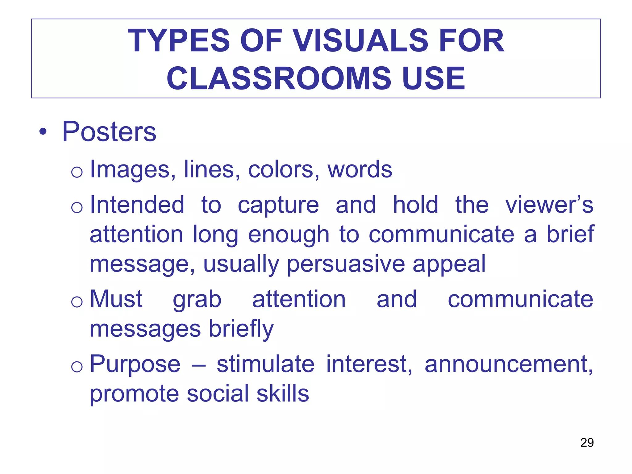 TYPES OF VISUALS FOR
CLASSROOMS USE
• Posters
o Images, lines, colors, words
o Intended to capture and hold the viewer’s
attention long enough to communicate a brief
message, usually persuasive appeal
o Must grab attention and communicate
messages briefly
o Purpose – stimulate interest, announcement,
promote social skills
29
 