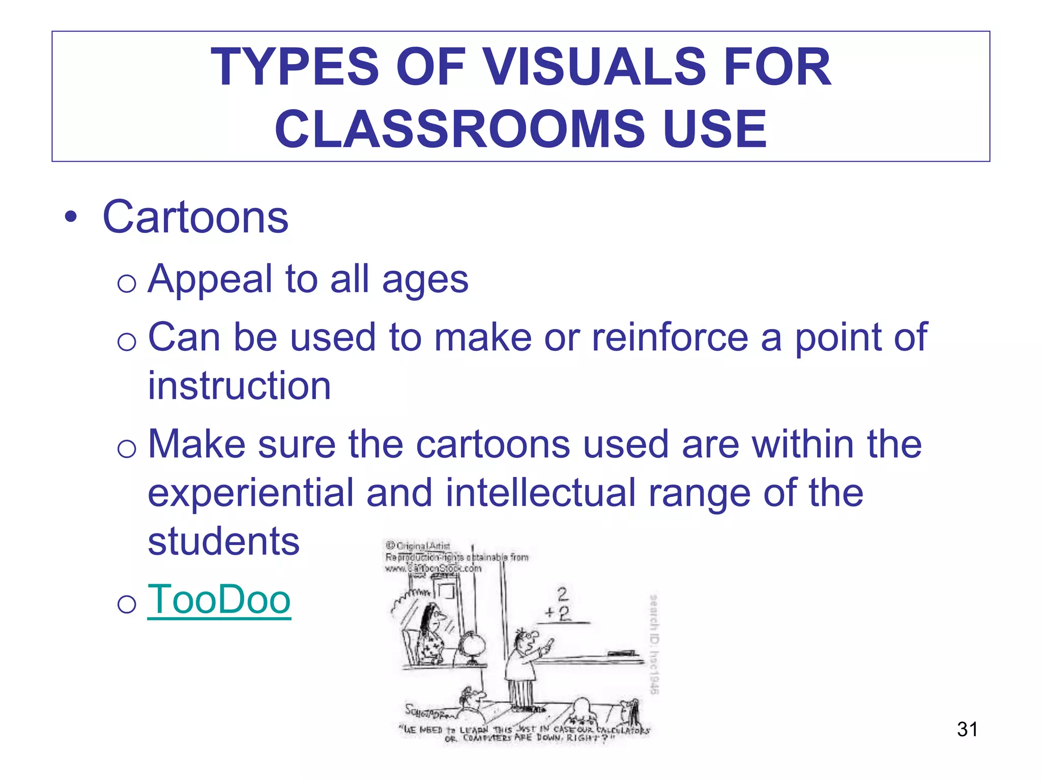 TYPES OF VISUALS FOR
CLASSROOMS USE
• Cartoons
o Appeal to all ages
o Can be used to make or reinforce a point of
instruction
o Make sure the cartoons used are within the
experiential and intellectual range of the
students
o TooDoo
31
 