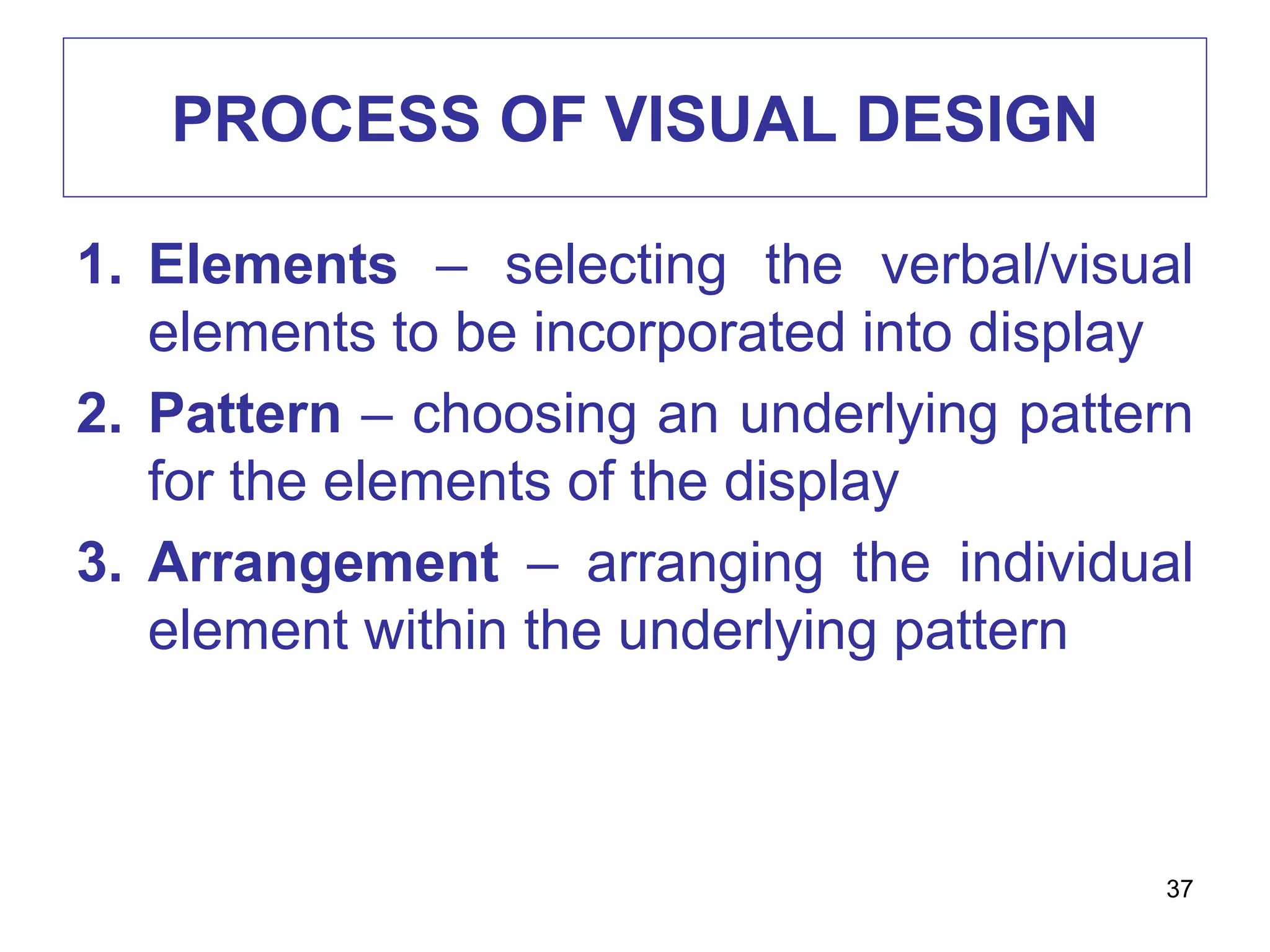 PROCESS OF VISUAL DESIGN
1. Elements – selecting the verbal/visual
elements to be incorporated into display
2. Pattern – choosing an underlying pattern
for the elements of the display
3. Arrangement – arranging the individual
element within the underlying pattern
37
 