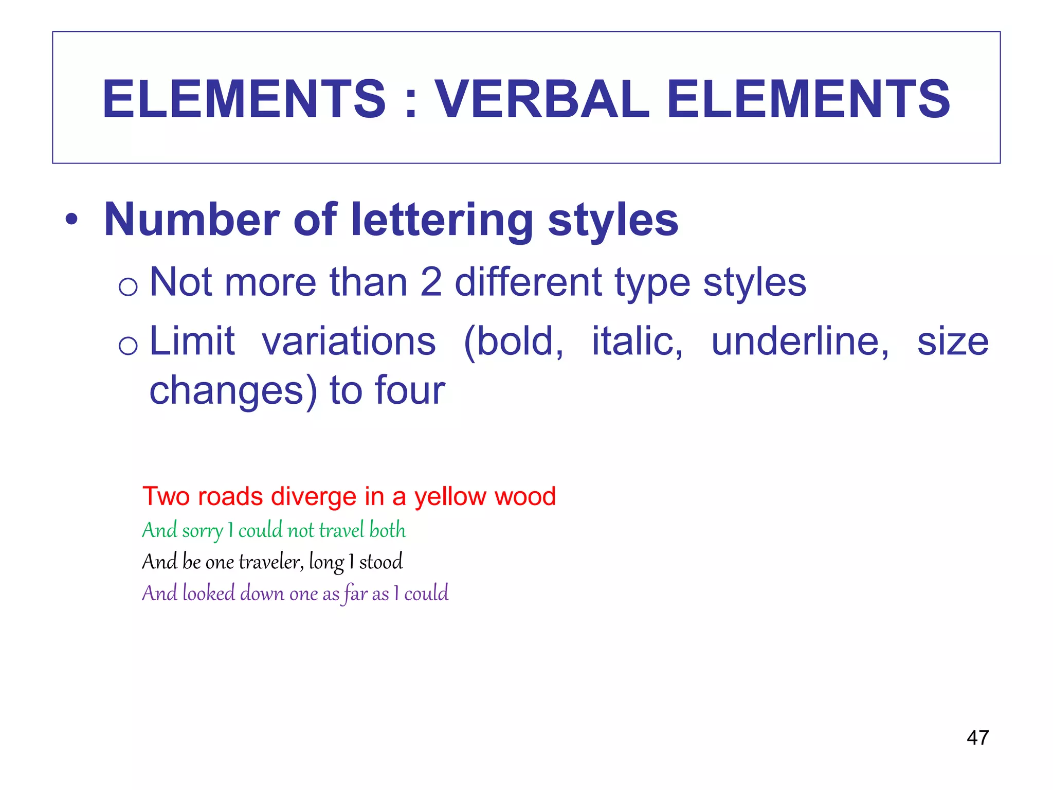 ELEMENTS : VERBAL ELEMENTS
• Number of lettering styles
o Not more than 2 different type styles
o Limit variations (bold, italic, underline, size
changes) to four
47
Two roads diverge in a yellow wood
And sorry I could not travel both
And be one traveler, long I stood
And looked down one as far as I could
 