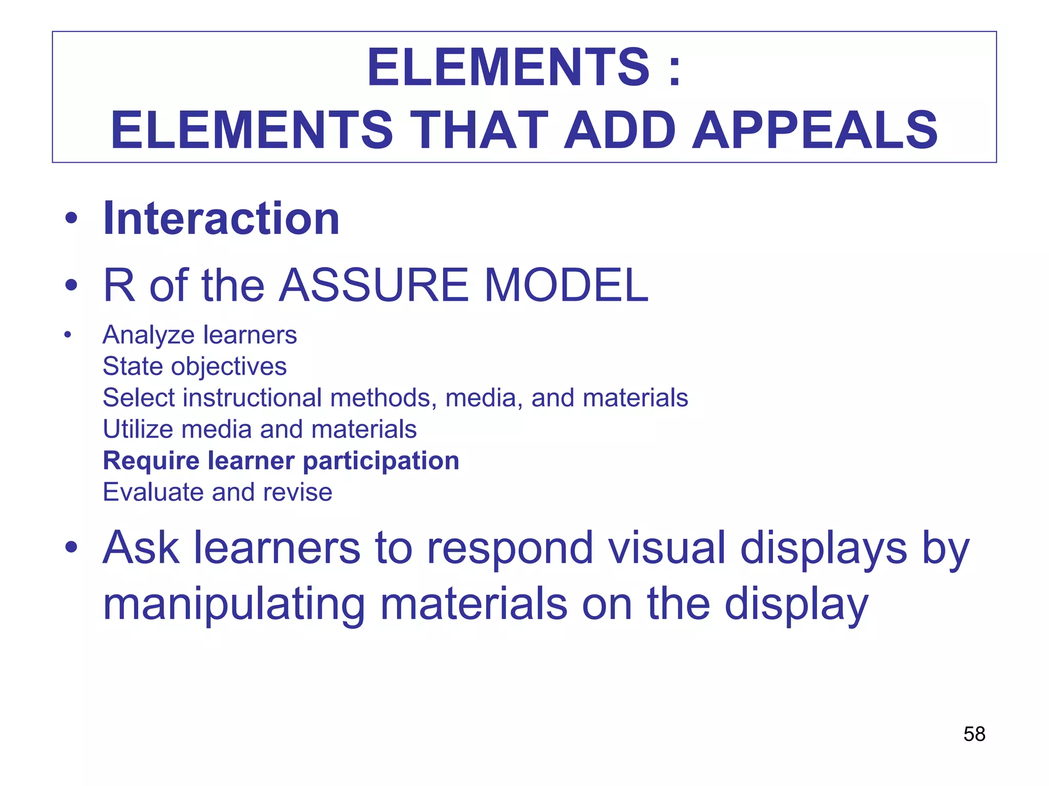 ELEMENTS :
ELEMENTS THAT ADD APPEALS
• Interaction
• R of the ASSURE MODEL
• Analyze learners
State objectives
Select instructional methods, media, and materials
Utilize media and materials
Require learner participation
Evaluate and revise
• Ask learners to respond visual displays by
manipulating materials on the display
58
 