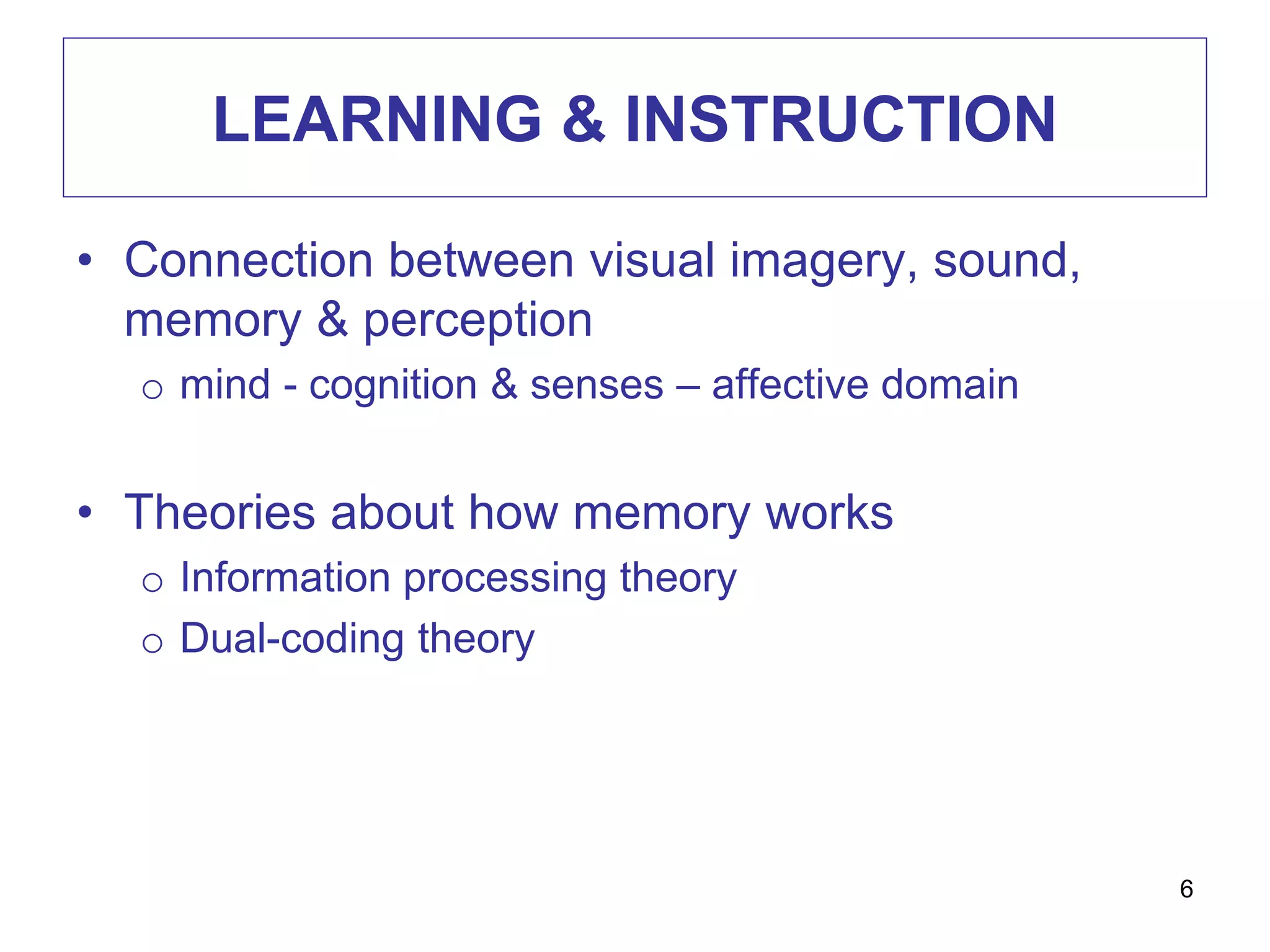LEARNING & INSTRUCTION
• Connection between visual imagery, sound,
memory & perception
o mind - cognition & senses – affective domain
• Theories about how memory works
o Information processing theory
o Dual-coding theory
6
 