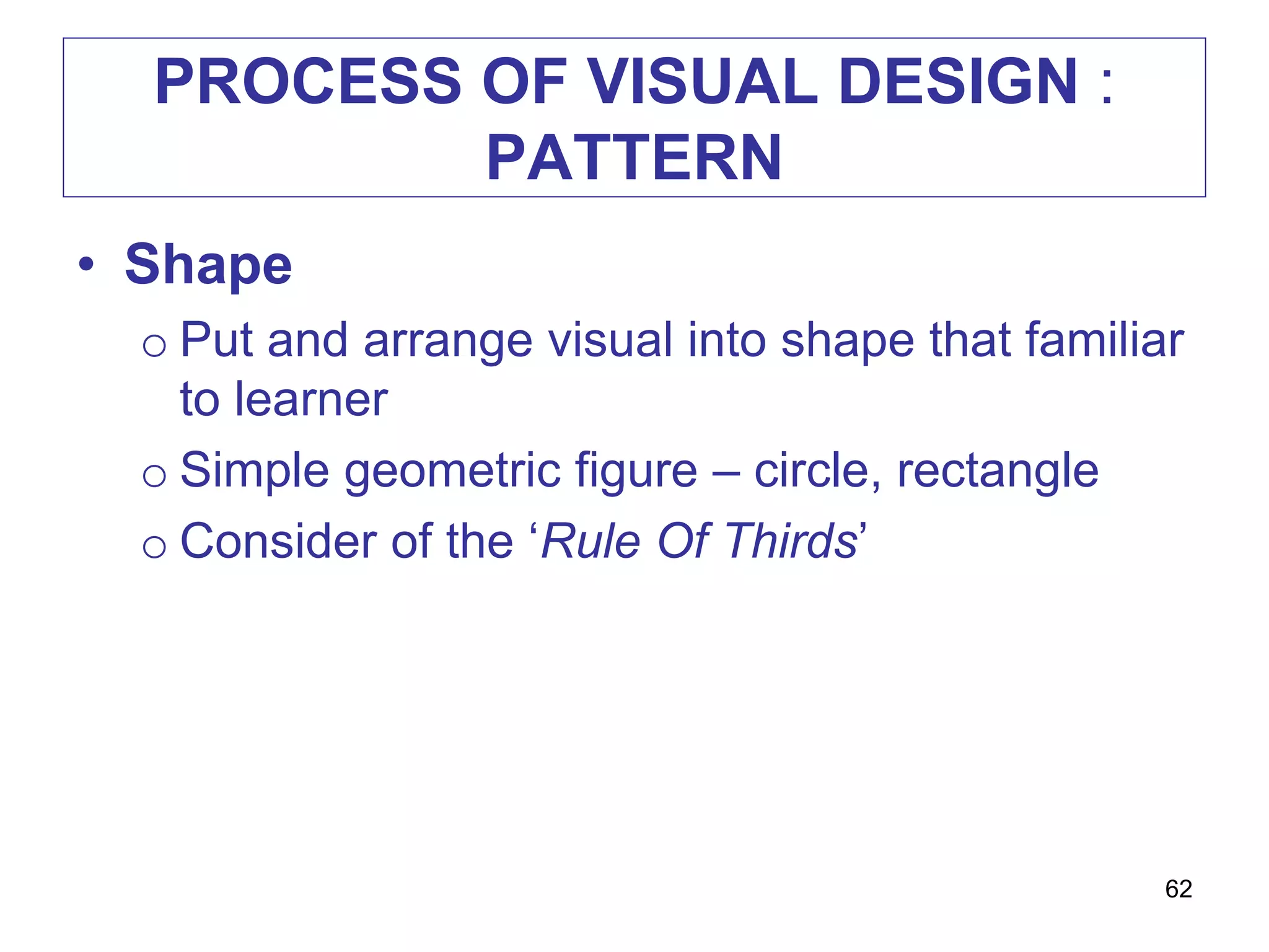 PROCESS OF VISUAL DESIGN :
PATTERN
• Shape
o Put and arrange visual into shape that familiar
to learner
o Simple geometric figure – circle, rectangle
o Consider of the ‘Rule Of Thirds’
62
 