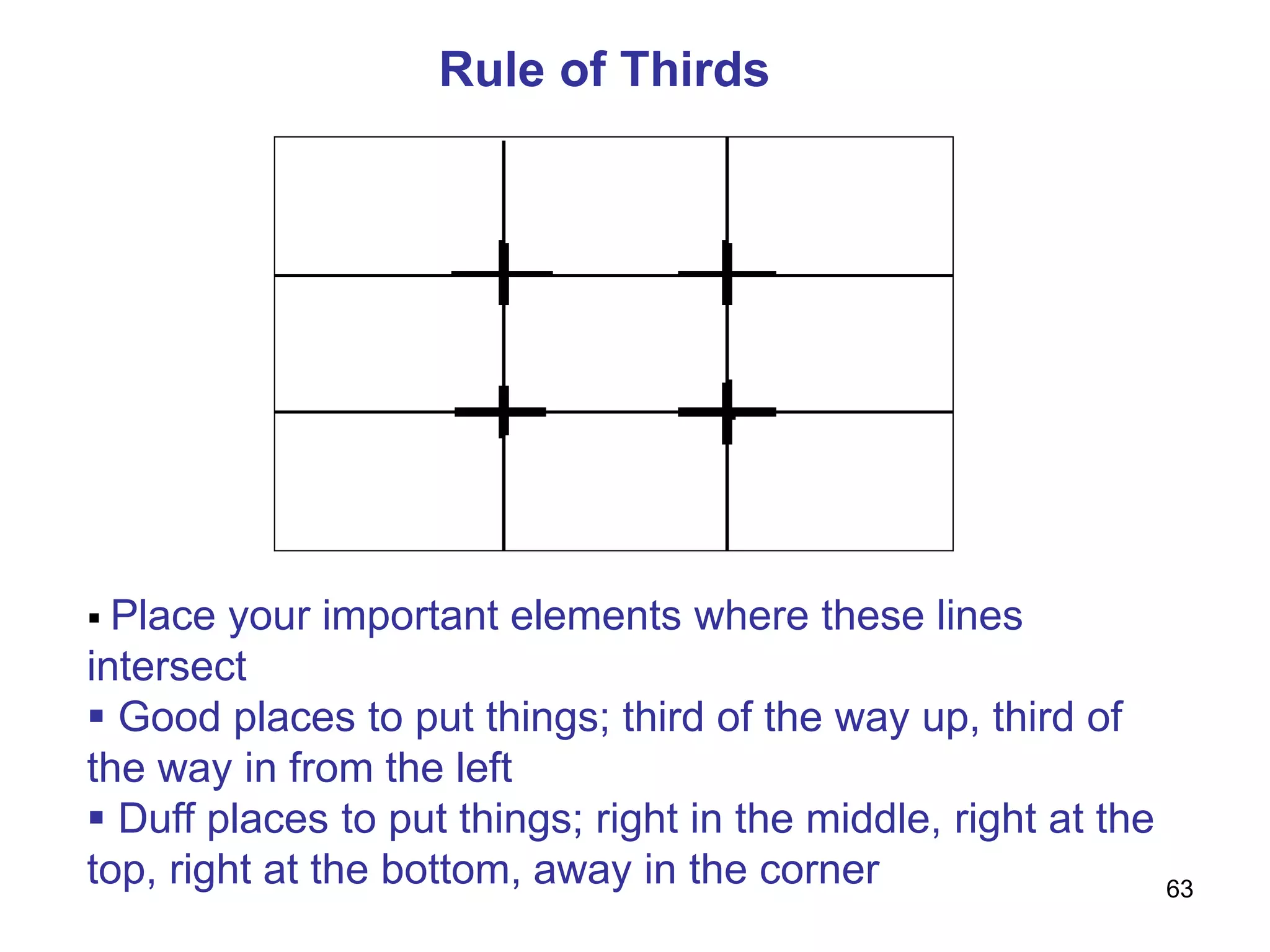 Rule of Thirds
 Place your important elements where these lines
intersect
 Good places to put things; third of the way up, third of
the way in from the left
 Duff places to put things; right in the middle, right at the
top, right at the bottom, away in the corner 63
 