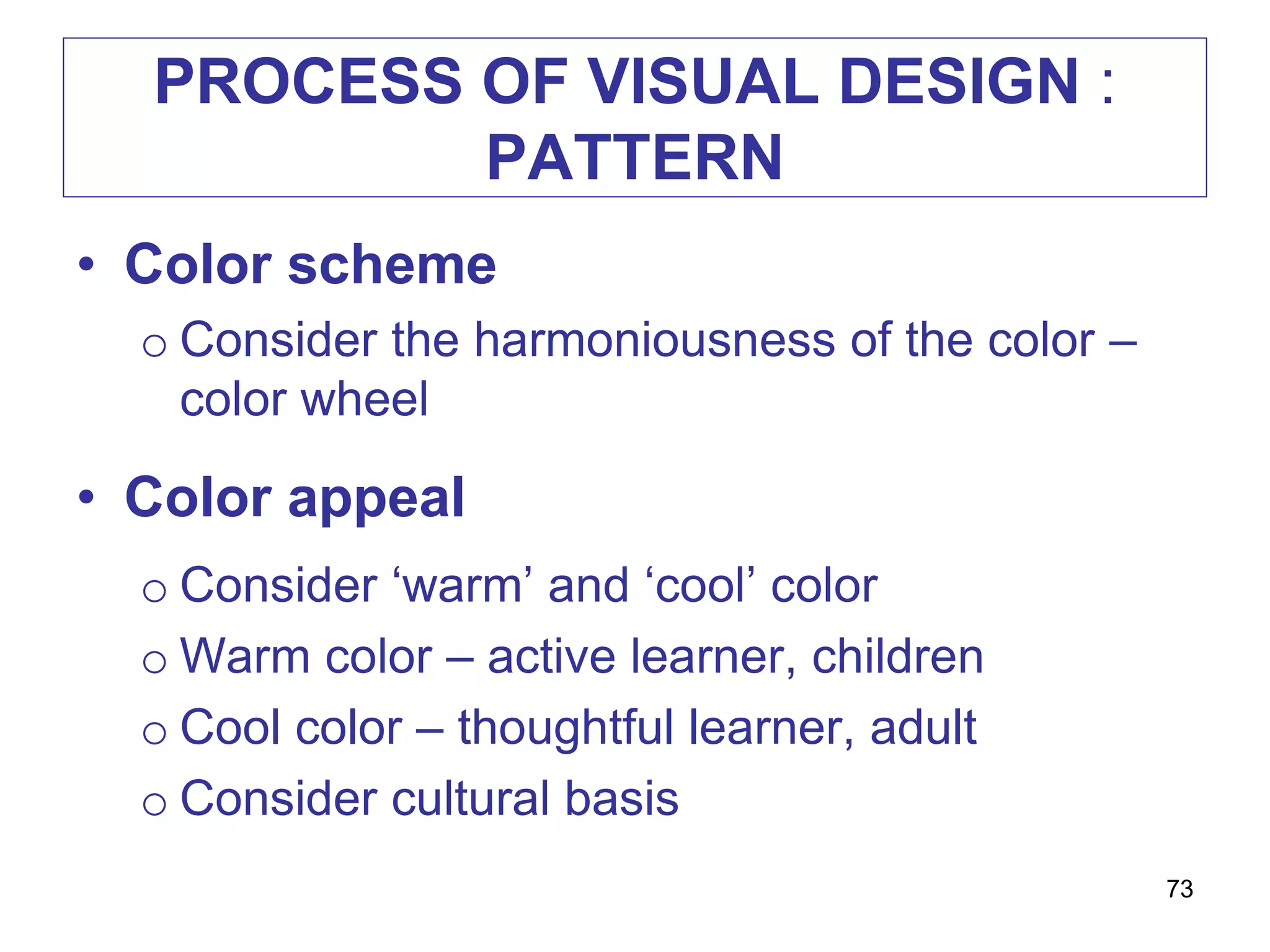 PROCESS OF VISUAL DESIGN :
PATTERN
• Color scheme
o Consider the harmoniousness of the color –
color wheel
• Color appeal
o Consider ‘warm’ and ‘cool’ color
o Warm color – active learner, children
o Cool color – thoughtful learner, adult
o Consider cultural basis
73
 