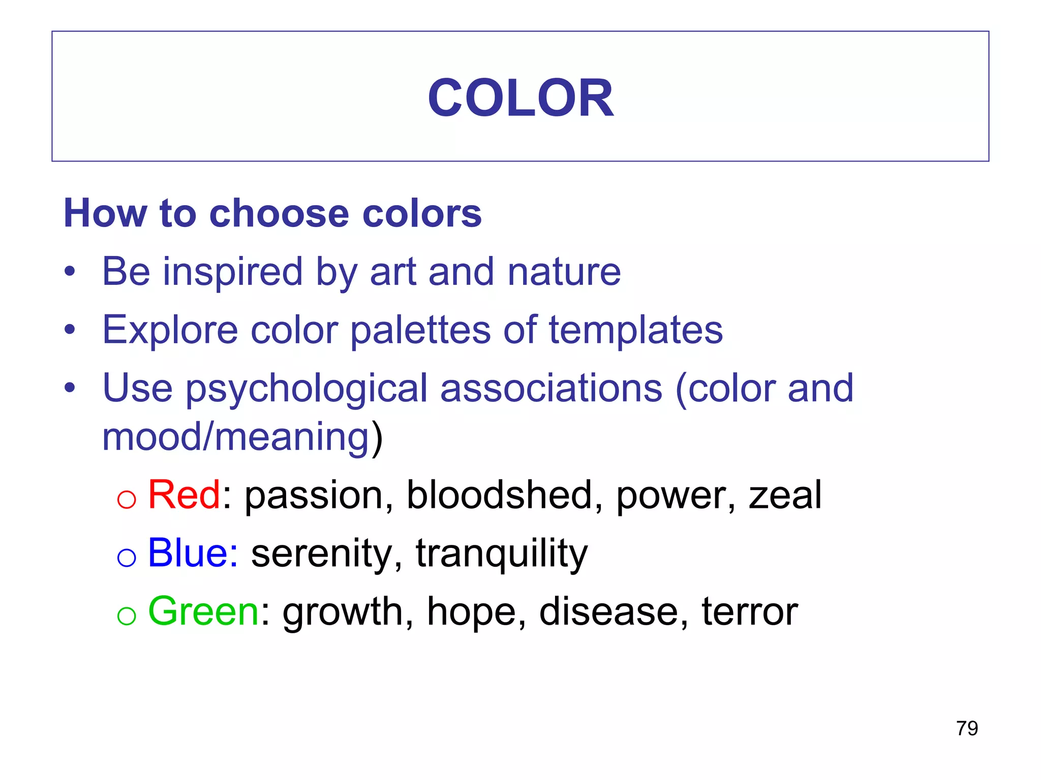 COLOR
How to choose colors
• Be inspired by art and nature
• Explore color palettes of templates
• Use psychological associations (color and
mood/meaning)
o Red: passion, bloodshed, power, zeal
o Blue: serenity, tranquility
o Green: growth, hope, disease, terror
79
 