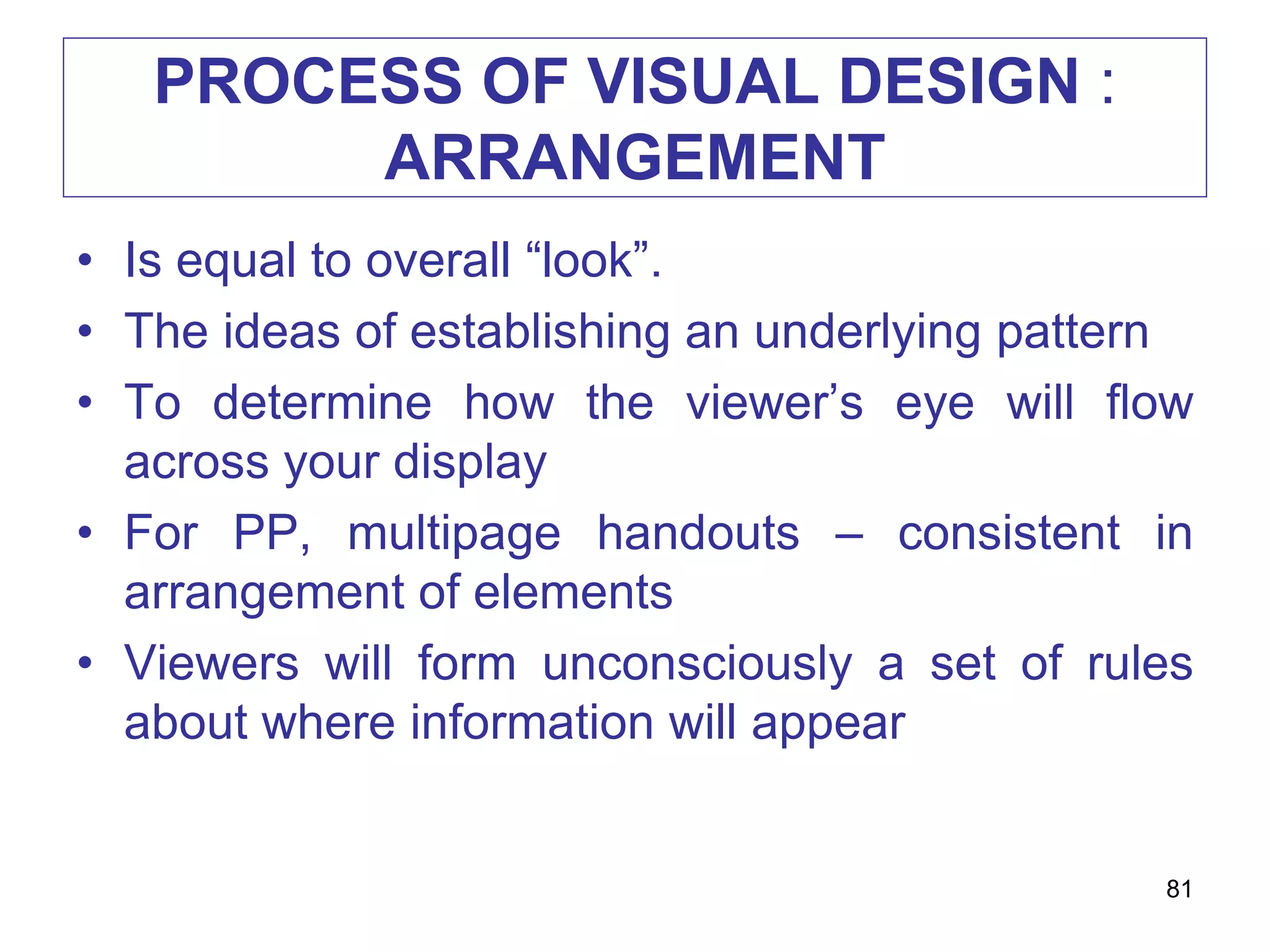 PROCESS OF VISUAL DESIGN :
ARRANGEMENT
• Is equal to overall “look”.
• The ideas of establishing an underlying pattern
• To determine how the viewer’s eye will flow
across your display
• For PP, multipage handouts – consistent in
arrangement of elements
• Viewers will form unconsciously a set of rules
about where information will appear
81
 