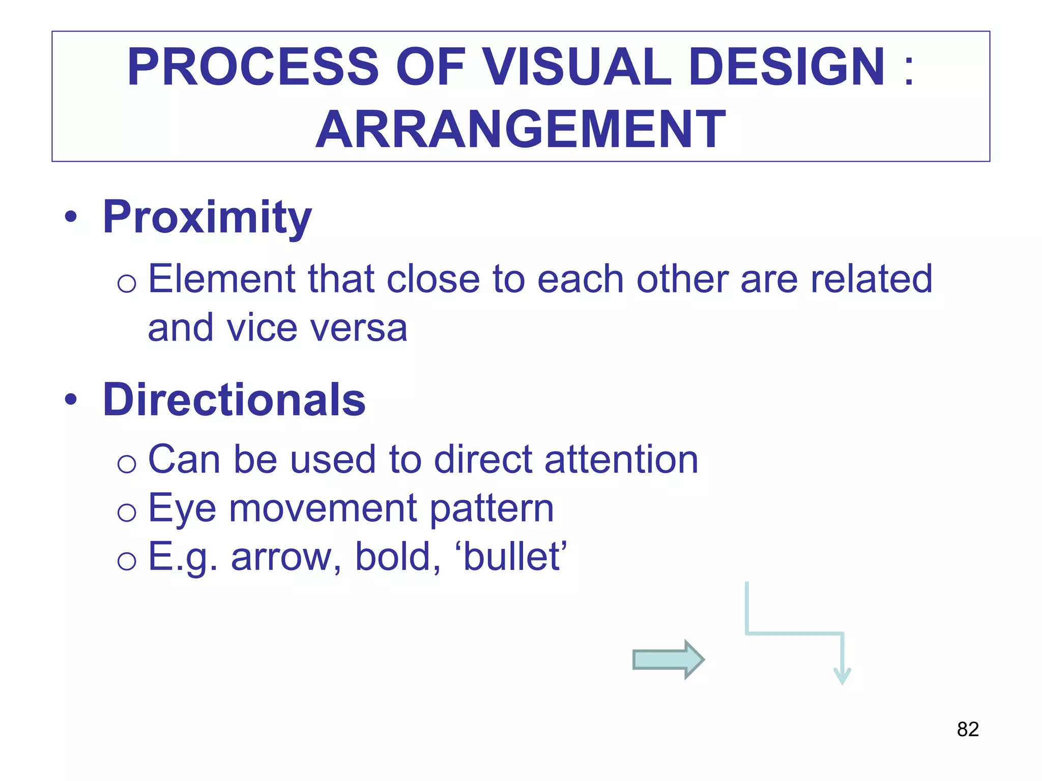 PROCESS OF VISUAL DESIGN :
ARRANGEMENT
• Proximity
o Element that close to each other are related
and vice versa
• Directionals
o Can be used to direct attention
o Eye movement pattern
o E.g. arrow, bold, ‘bullet’
82
 