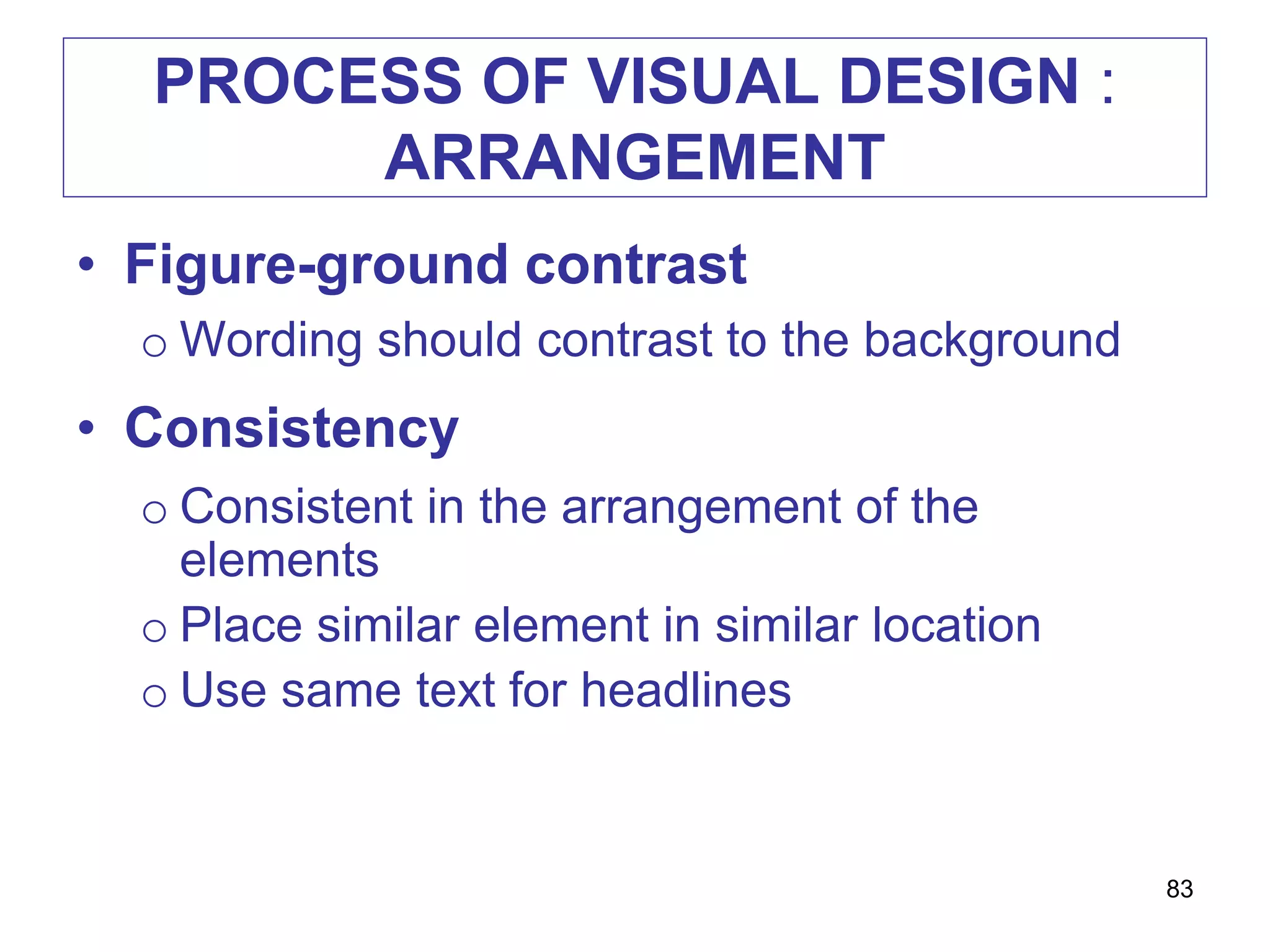 PROCESS OF VISUAL DESIGN :
ARRANGEMENT
• Figure-ground contrast
o Wording should contrast to the background
• Consistency
o Consistent in the arrangement of the
elements
o Place similar element in similar location
o Use same text for headlines
83
 