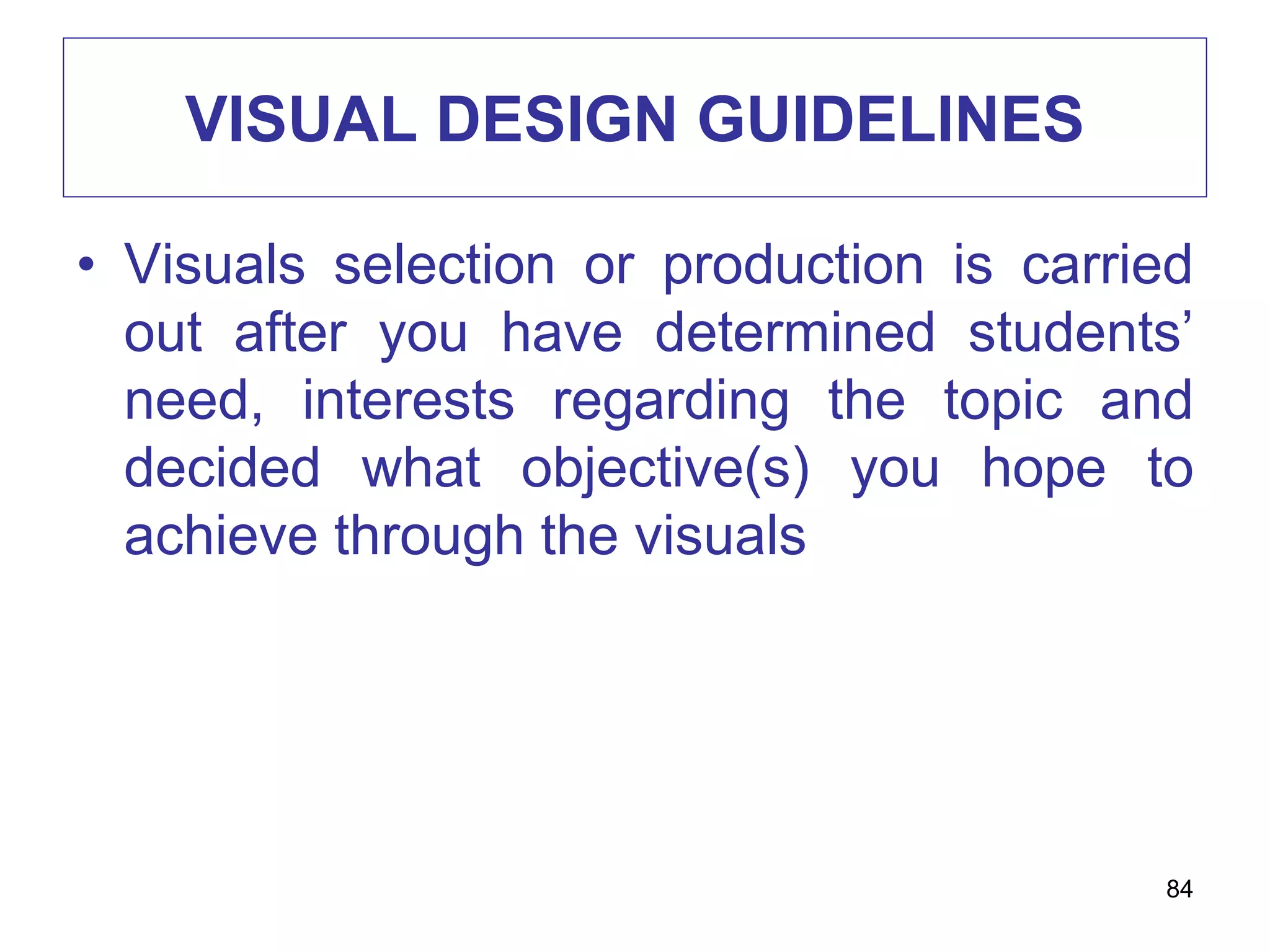 VISUAL DESIGN GUIDELINES
• Visuals selection or production is carried
out after you have determined students’
need, interests regarding the topic and
decided what objective(s) you hope to
achieve through the visuals
84
 