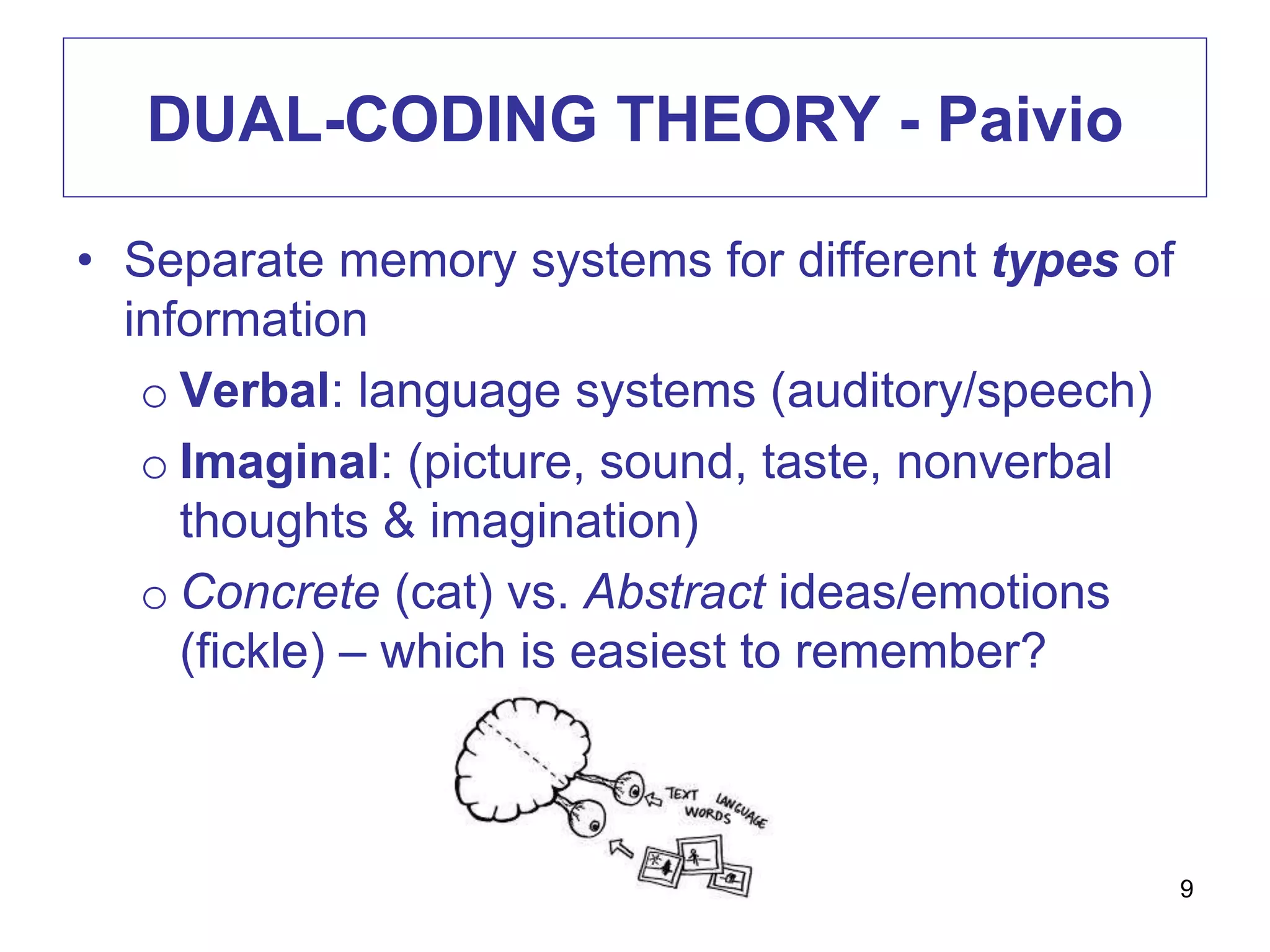 DUAL-CODING THEORY - Paivio
• Separate memory systems for different types of
information
o Verbal: language systems (auditory/speech)
o Imaginal: (picture, sound, taste, nonverbal
thoughts & imagination)
o Concrete (cat) vs. Abstract ideas/emotions
(fickle) – which is easiest to remember?
9
 
