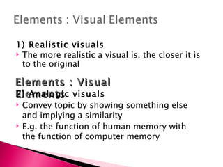1) Realistic visuals The more realistic a visual is, the closer it is to the original Elements : Visual Elements 2) Analogic visuals Convey topic by showing something else and implying a similarity E.g. the function of human memory with the function of computer memory 