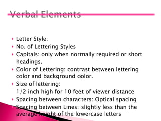Letter Style:  No. of Lettering Styles Capitals: only when normally required or short headings. Color of Lettering: contrast between lettering color and background color. Size of lettering:  1/2 inch high for 10 feet of viewer distance Spacing between characters: Optical spacing Spacing between Lines: slightly less than the average height of the lowercase letters 