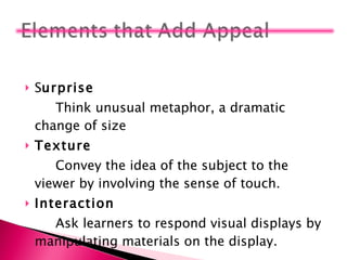 S urprise Think unusual metaphor, a dramatic change of size Texture Convey the idea of the subject to the viewer by involving the sense of touch. Interaction Ask learners to respond visual displays by manipulating materials on the display. 