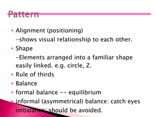 Alignment (positioning)  -shows visual relationship to each other. Shape -Elements arranged into a familiar shape easily linked. e.g. circle, Z. Rule of thirds Balance formal balance -- equilibrium informal (asymmetrical) balance: catch eyes imbalance: should be avoided.  