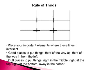 Rule of Thirds Place your important elements where these lines intersect  Good places to put things; third of the way up, third of the way in from the left  Duff places to put things; right in the middle, right at the top, right at the bottom, away in the corner  