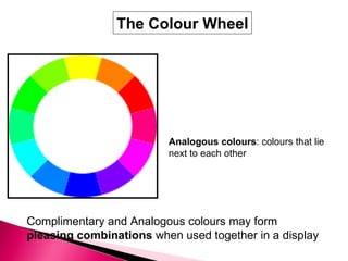Analogous colours : colours that lie  next to each other Complimentary and Analogous colours may form  pleasing combinations  when used together in a display   The Colour Wheel 