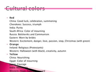 Red China: Good luck, celebration, summoning  Cherokees: Success, triumph  India: Purity  South Africa: Color of mourning  Russia: Bolsheviks and Communism  Eastern: Worn by brides  Western :  Excitement, danger, love, passion, stop, Christmas (with green) Orange Ireland: Religious (Protestants)  Western :  Halloween (with black), creativity, autumn  Yellow China: Nourishing  Egypt: Color of mourning  Japan: Courage  India: Merchants  Western: Hope, hazards, coward 