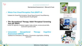 Standardized Assessment - Manual & Tools
ASSESSMENT
✓ Motor Free Visual Perception Test (MVPT-4)
Subtests for Visual Discrimination, Visual Figure Ground, Visual Memory,
Visual Closure & Visual Spatial
✓ The Occupational Therapy Adult Perceptual Screening
Test (OT-APST)
Screen for Agnosia, unilateral neglect, body scheme, constructional skills,
acalculia & apraxia scales
✓ Loewestein Occupational Therapy Cognitive
Assessment (LOTCA)
Subtests for Orientation, Perception, Visuomotor organization, thinking
operation
Reference: Stroke Engine
 