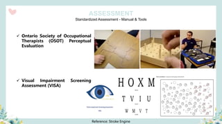 Standardized Assessment - Manual & Tools
ASSESSMENT
✓ Ontario Society of Occupational
Therapists (OSOT) Perceptual
Evaluation
✓ Visual Impairment Screening
Assessment (VISA)
Reference: Stroke Engine
 