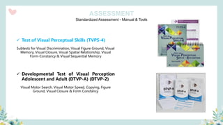 Standardized Assessment - Manual & Tools
ASSESSMENT
✓ Test of Visual Perceptual Skills (TVPS-4)
Subtests for Visual Discrimination, Visual Figure Ground, Visual
Memory, Visual Closure, Visual Spatial Relationship, Visual
Form-Constancy & Visual Sequential Memory
✓ Developmental Test of Visual Perception
Adolescent and Adult (DTVP-A) (DTVP-2)
Visual Motor Search, Visual Motor Speed, Copying, Figure
Ground, Visual Closure & Form Constancy
 
