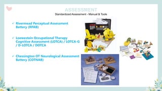 Standardized Assessment - Manual & Tools
ASSESSMENT
✓ Rivermead Perceptual Assessment
Battery (RPAB)
✓ Loewestein Occupational Therapy
Cognitive Assessment (LOTCA) / LOTCA-G
/ D-LOTCA / DOTCA
✓ Chessington OT Neurological Assessment
Battery (COTNAB)
 