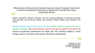 Strong evidence supports the use of scanning, limited evidence supports the use of
adaptive strategies, and mixed evidence supports the use of cognitive interventions to
improve occupational performance for adults with TBI. Evidence related to vision
therapy varies on the basis of the specific intervention implemented.
Sue Berger et al. 2016
The American Journal of
Occupational Therapy, 2016,
Vol. 70(3), 7003180010p1–
7003180010p7.
Effectiveness of Interventions to Address Visual and Visual–Perceptual Impairments
to Improve Occupational Performance in Adults With Traumatic Brain Injury:
A Systematic Review
Medline, PsycINFO, CINAHL, OTseeker, and the Cochrane Database of Systematic Reviews
were searched, and 66 full text articles were reviewed. Sixteen articles were included in the
review.
 