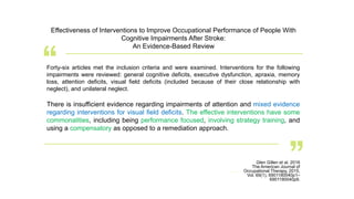 Glen Gillen et al. 2016
The American Journal of
Occupational Therapy, 2015,
Vol. 69(1), 6901180040p1–
6901180040p9.
Effectiveness of Interventions to Improve Occupational Performance of People With
Cognitive Impairments After Stroke:
An Evidence-Based Review
Forty-six articles met the inclusion criteria and were examined. Interventions for the following
impairments were reviewed: general cognitive deficits, executive dysfunction, apraxia, memory
loss, attention deficits, visual field deficits (included because of their close relationship with
neglect), and unilateral neglect.
There is insufficient evidence regarding impairments of attention and mixed evidence
regarding interventions for visual field deficits. The effective interventions have some
commonalities, including being performance focused, involving strategy training, and
using a compensatory as opposed to a remediation approach.
 
