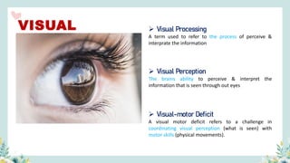 ➢ Visual Perception
The brains ability to perceive & interpret the
information that is seen through out eyes
➢ Visual Processing
A term used to refer to the process of perceive &
interprate the information
➢ Visual-motor Deficit
A visual motor deficit refers to a challenge in
coordinating visual perception (what is seen) with
motor skills (physical movements).
VISUAL
 