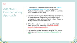 ❑ Compensation is a treatment approach that aims to
maximize existing visual function by providing
strategies to enhance the patient's ability to assimilate
visual information efficiently.
❑ A compensatory approach should also place emphasis
on understanding underlying difficulties in visual
perception in order to learn when to initiate the use of
strategies to overcome limitations.
❑ Rather than focusing on one task specific skill, the
client should gain the ability to use the learned
strategies in various situations.
❑ The practicing strategies for visual perceptual deficits
within context to ensure carryover of application to
ADLs.
Adaptive /
Compensatory
Approach
 