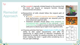 ❑ The remedial is typically initiated based on the premise that
the brain can acquire or reacquire function through
environmental stimulation.
❑ Reacquisition of skills should follow the original path of
development.
▪ In Piaget’s model of cognitive development, the lower
level performance components are acquired prior to
more advanced cognitive skills.
▪ Treatment activities should place initial emphasis on
foundational skills, regardless of the individual’s level
of functioning, in order to ensure that the foundation is
solid prior to advancing to higher level cognitive skills.
❑ Choosing activities that have multiple levels of difficulty, the
ability to alter speed requirements, and offer the
opportunity to adjust levels of attention complexity are
important to consider for grading activities up or down to
foster meeting the client’s goals while considering his or
her just right challenge.
Remedial
Approach
 