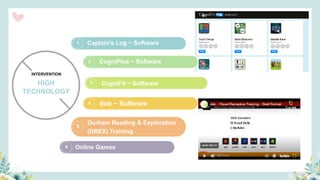 2
3
4
5
1 Captain’s Log ~ Software
CogniPlus ~ Software
dob ~ Software
Durham Reading & Exploration
(DREX) Training
HIGH
INTERVENTION
TECHNOLOGY
3 CogniFit ~ Software
6 Online Games
 