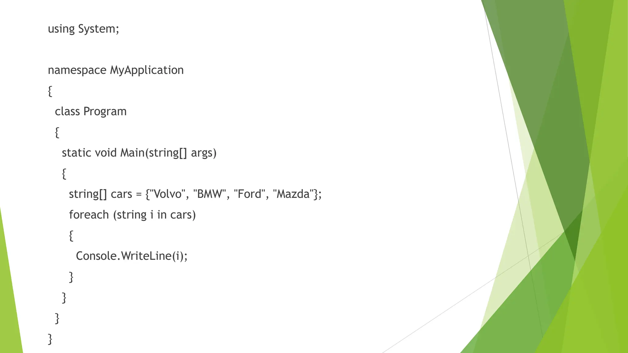 using System;
namespace MyApplication
{
class Program
{
static void Main(string[] args)
{
string[] cars = {"Volvo", "BMW", "Ford", "Mazda"};
foreach (string i in cars)
{
Console.WriteLine(i);
}
}
}
}
 