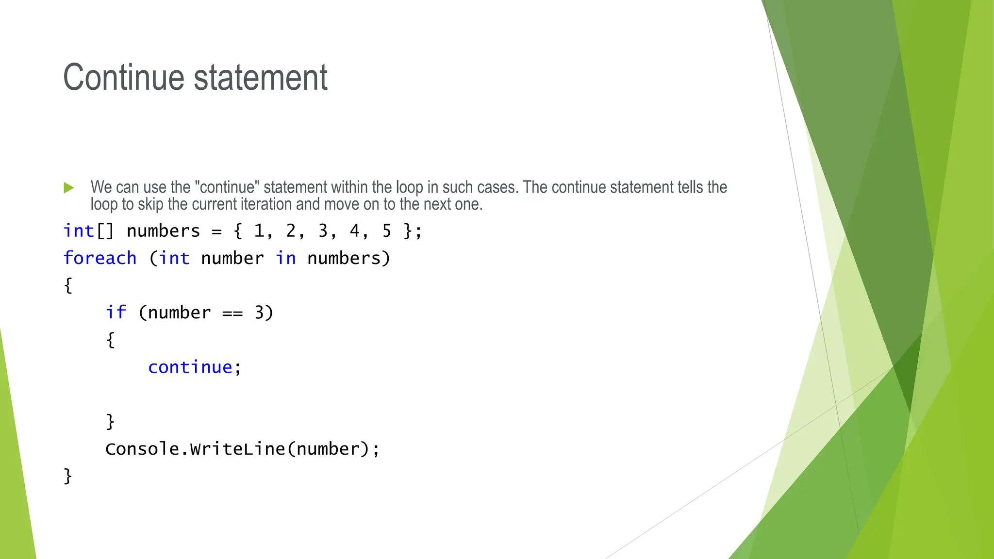 Continue statement
 We can use the "continue" statement within the loop in such cases. The continue statement tells the
loop to skip the current iteration and move on to the next one.
int[] numbers = { 1, 2, 3, 4, 5 };
foreach (int number in numbers)
{
if (number == 3)
{
continue;
}
Console.WriteLine(number);
}
 