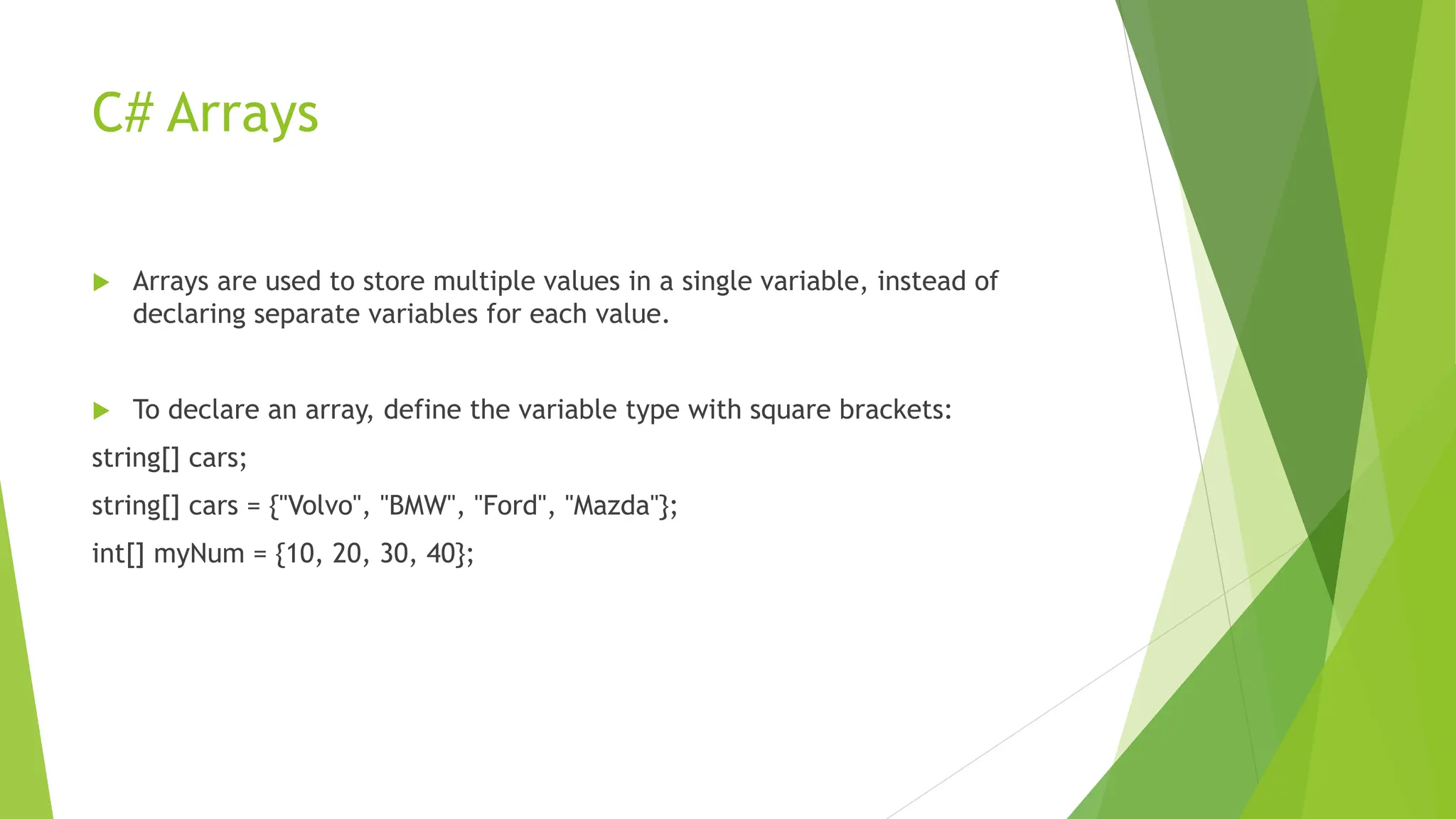 C# Arrays
 Arrays are used to store multiple values in a single variable, instead of
declaring separate variables for each value.
 To declare an array, define the variable type with square brackets:
string[] cars;
string[] cars = {"Volvo", "BMW", "Ford", "Mazda"};
int[] myNum = {10, 20, 30, 40};
 
