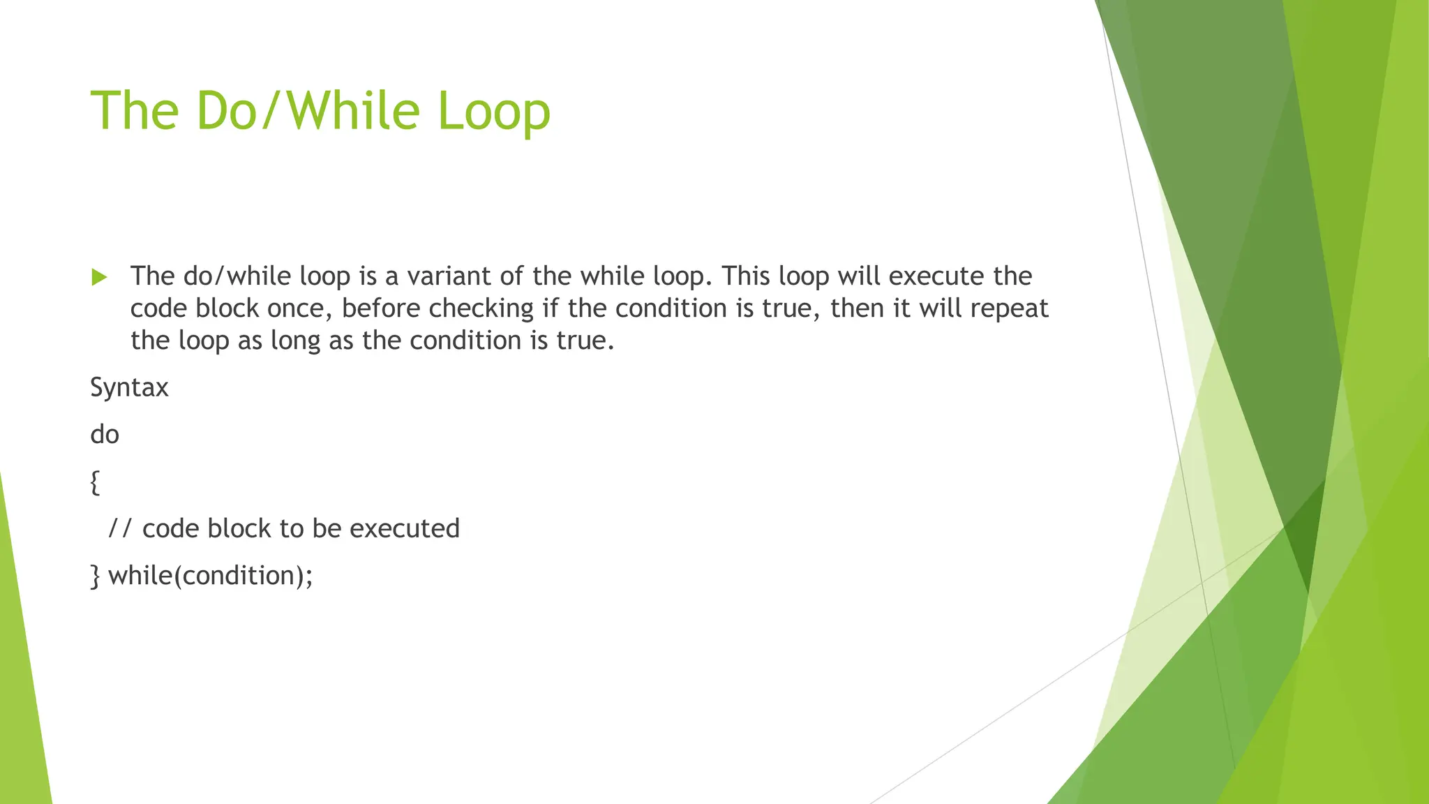 The Do/While Loop
 The do/while loop is a variant of the while loop. This loop will execute the
code block once, before checking if the condition is true, then it will repeat
the loop as long as the condition is true.
Syntax
do
{
// code block to be executed
} while(condition);
 