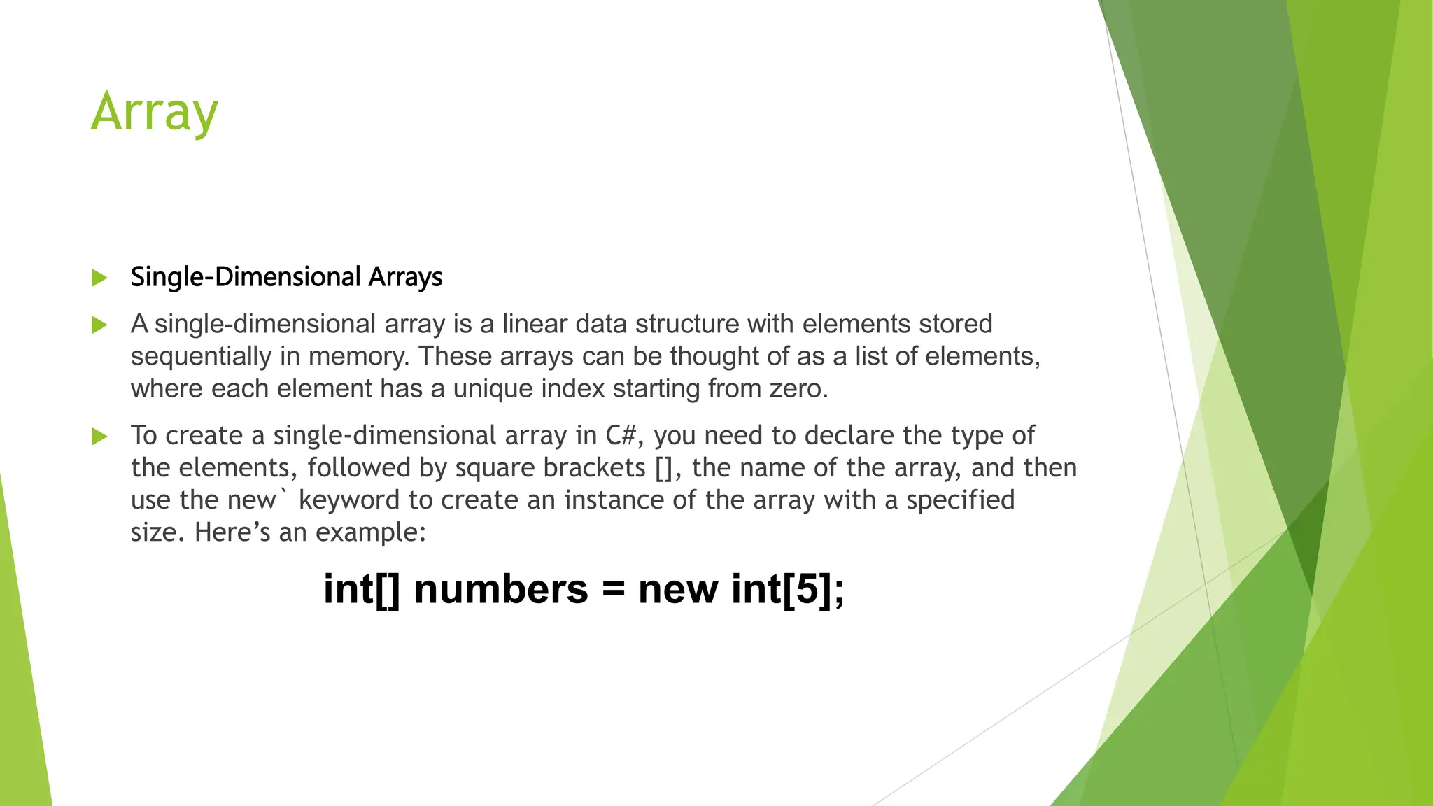 Array
 Single-Dimensional Arrays
 A single-dimensional array is a linear data structure with elements stored
sequentially in memory. These arrays can be thought of as a list of elements,
where each element has a unique index starting from zero.
 To create a single-dimensional array in C#, you need to declare the type of
the elements, followed by square brackets [], the name of the array, and then
use the new` keyword to create an instance of the array with a specified
size. Here’s an example:
int[] numbers = new int[5];
 