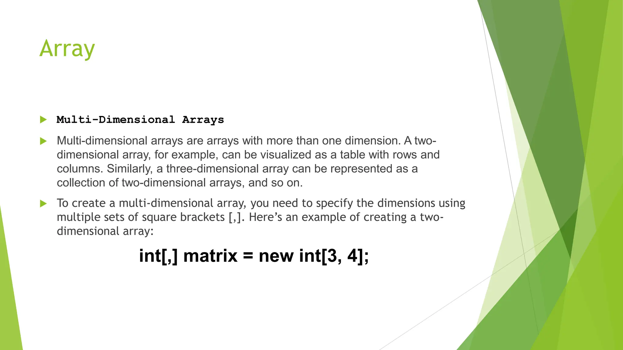 Array
 Multi-Dimensional Arrays
 Multi-dimensional arrays are arrays with more than one dimension. A two-
dimensional array, for example, can be visualized as a table with rows and
columns. Similarly, a three-dimensional array can be represented as a
collection of two-dimensional arrays, and so on.
 To create a multi-dimensional array, you need to specify the dimensions using
multiple sets of square brackets [,]. Here’s an example of creating a two-
dimensional array:
int[,] matrix = new int[3, 4];
 