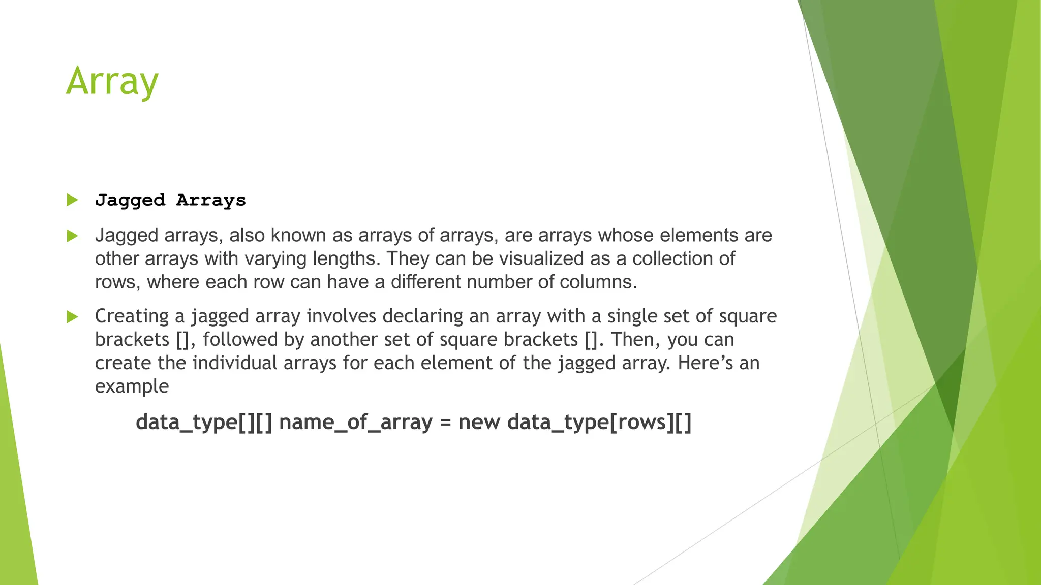 Array
 Jagged Arrays
 Jagged arrays, also known as arrays of arrays, are arrays whose elements are
other arrays with varying lengths. They can be visualized as a collection of
rows, where each row can have a different number of columns.
 Creating a jagged array involves declaring an array with a single set of square
brackets [], followed by another set of square brackets []. Then, you can
create the individual arrays for each element of the jagged array. Here’s an
example
data_type[][] name_of_array = new data_type[rows][]
 