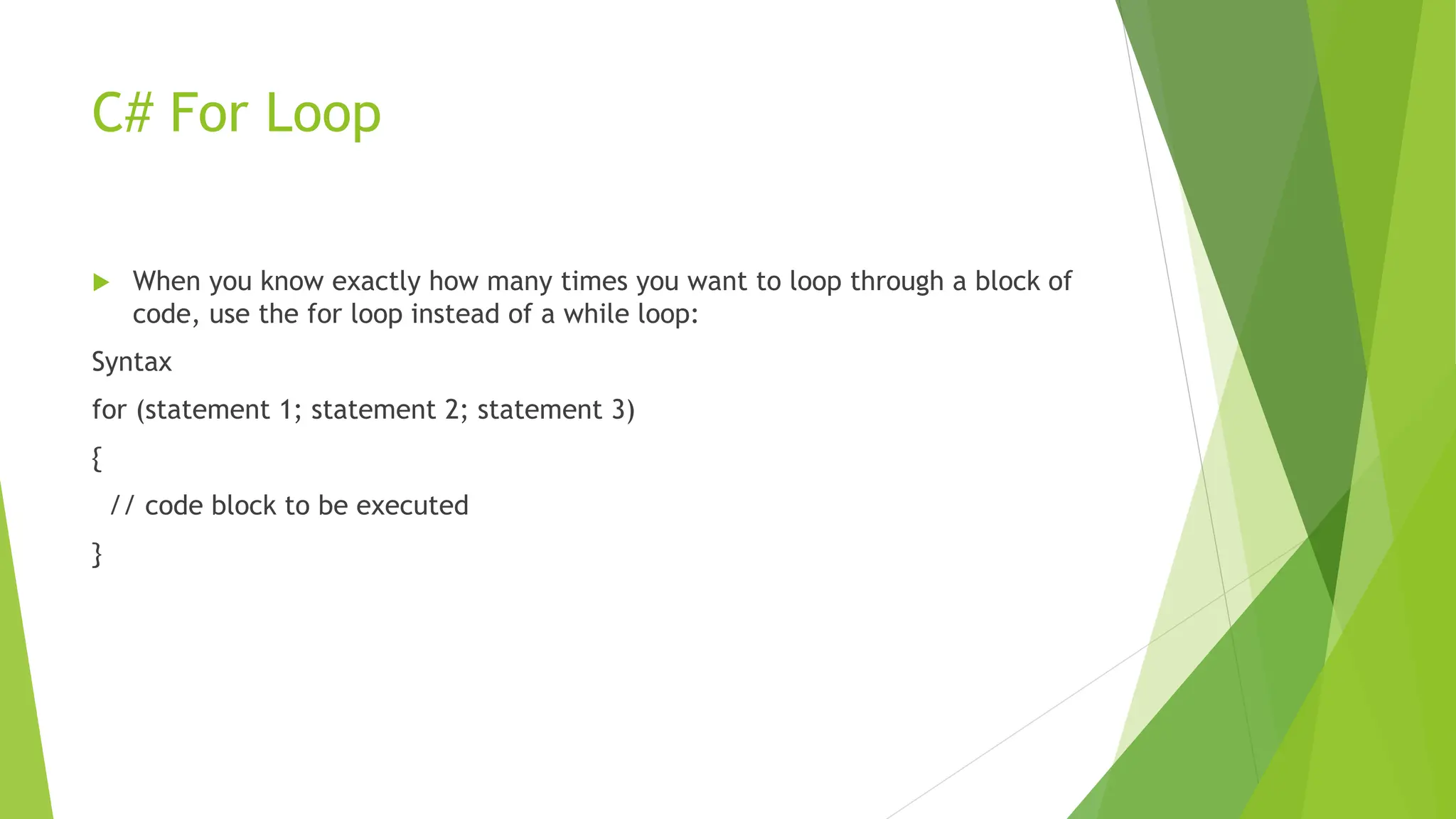 C# For Loop
 When you know exactly how many times you want to loop through a block of
code, use the for loop instead of a while loop:
Syntax
for (statement 1; statement 2; statement 3)
{
// code block to be executed
}
 