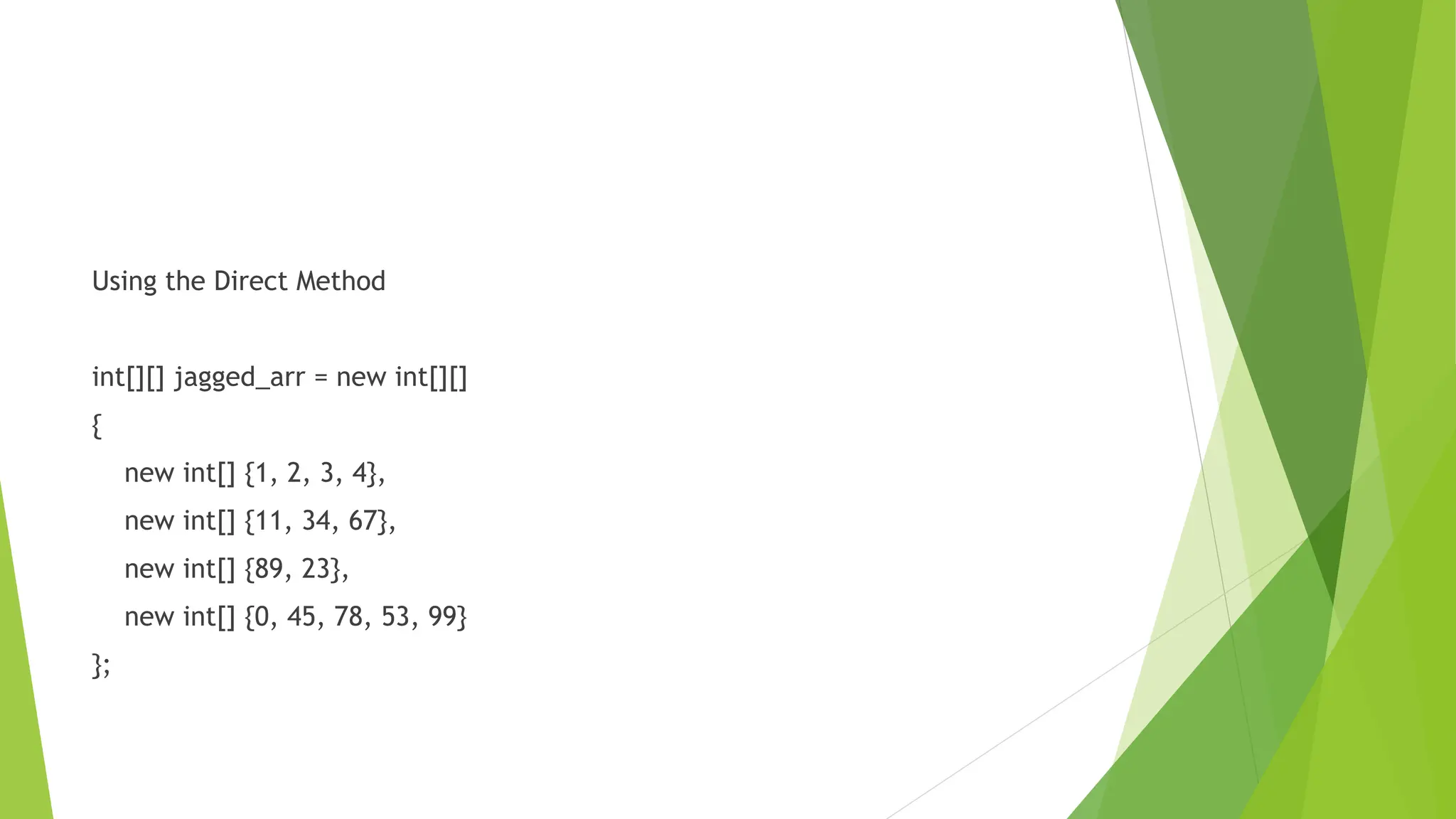 Using the Direct Method
int[][] jagged_arr = new int[][]
{
new int[] {1, 2, 3, 4},
new int[] {11, 34, 67},
new int[] {89, 23},
new int[] {0, 45, 78, 53, 99}
};
 