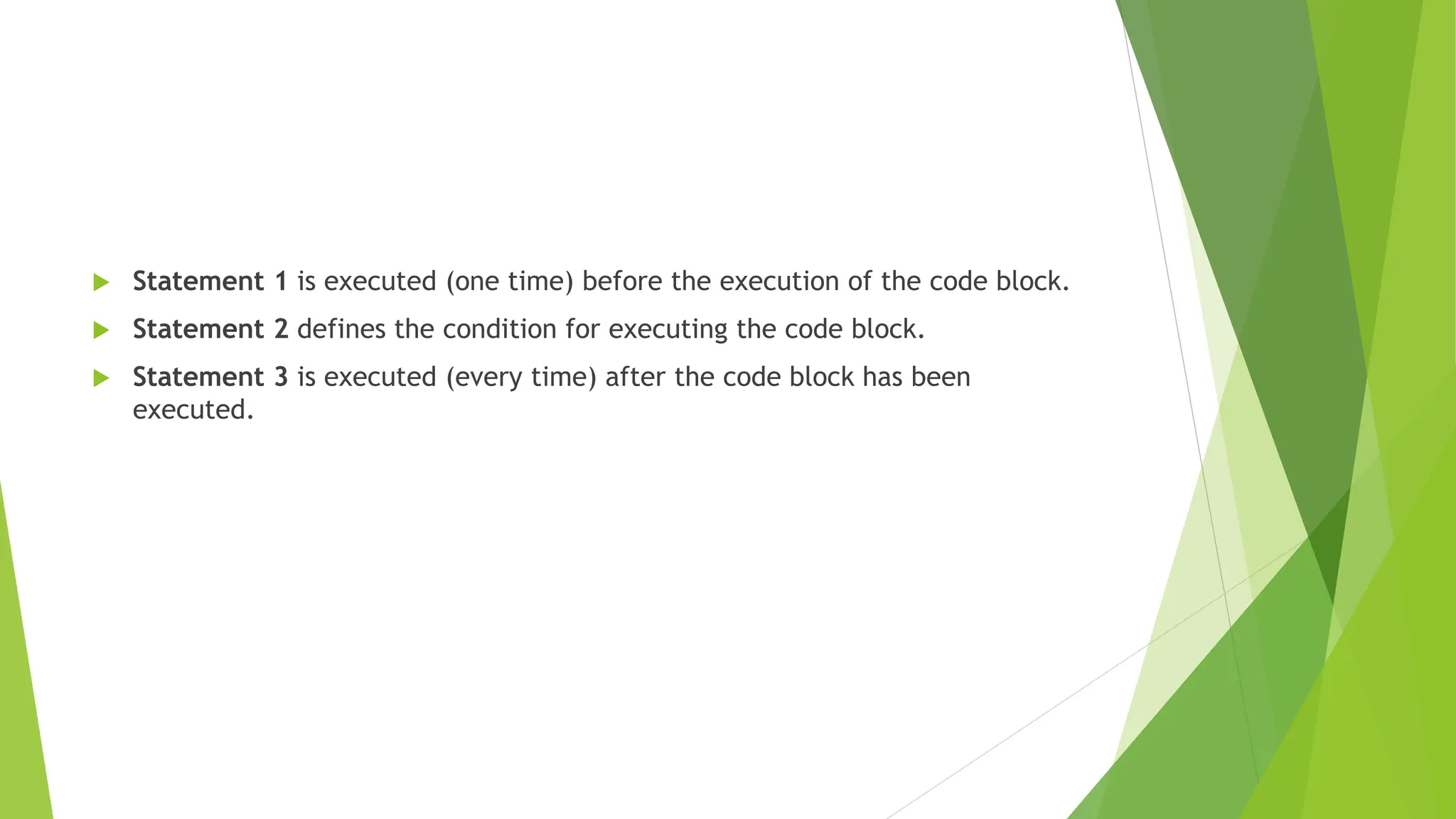  Statement 1 is executed (one time) before the execution of the code block.
 Statement 2 defines the condition for executing the code block.
 Statement 3 is executed (every time) after the code block has been
executed.
 