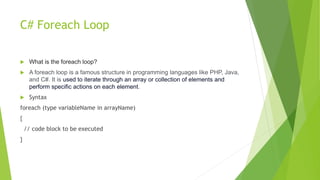C# Foreach Loop
 What is the foreach loop?
 A foreach loop is a famous structure in programming languages like PHP, Java,
and C#. It is used to iterate through an array or collection of elements and
perform specific actions on each element.
 Syntax
foreach (type variableName in arrayName)
{
// code block to be executed
}
 