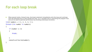 For each loop break
 When placed inside a foreach loop, the break statement immediately exits the loop and continues
with the following line of code outside the loop. It is a valuable tool in controlling the program flow
and can be used to optimize performance by avoiding unnecessary iterations.
int[] numbers = { 1, 2, 3, 4, 5 };
foreach (int number in numbers)
{
if (number == 3)
{
break;
}
Console.WriteLine(number);
}
 